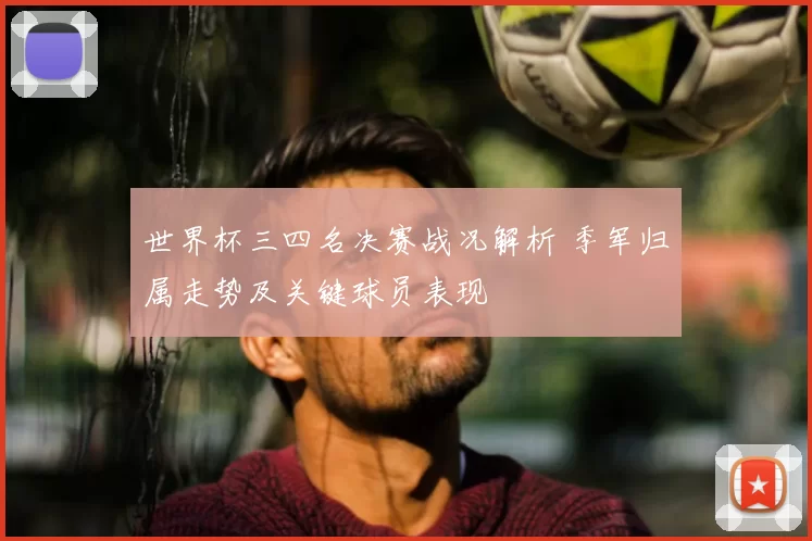 世界杯三四名决赛战况解析 季军归属走势及关键球员表现