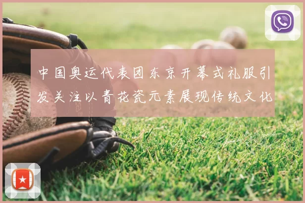 中国奥运代表团东京开幕式礼服引发关注以青花瓷元素展现传统文化