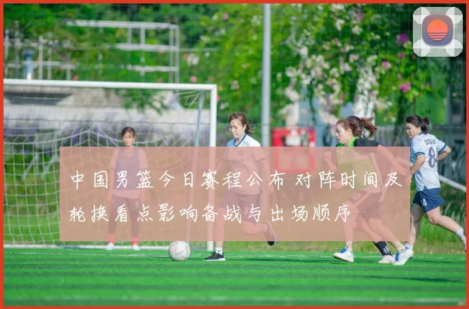 中国男篮今日赛程公布 对阵时间及轮换看点影响备战与出场顺序