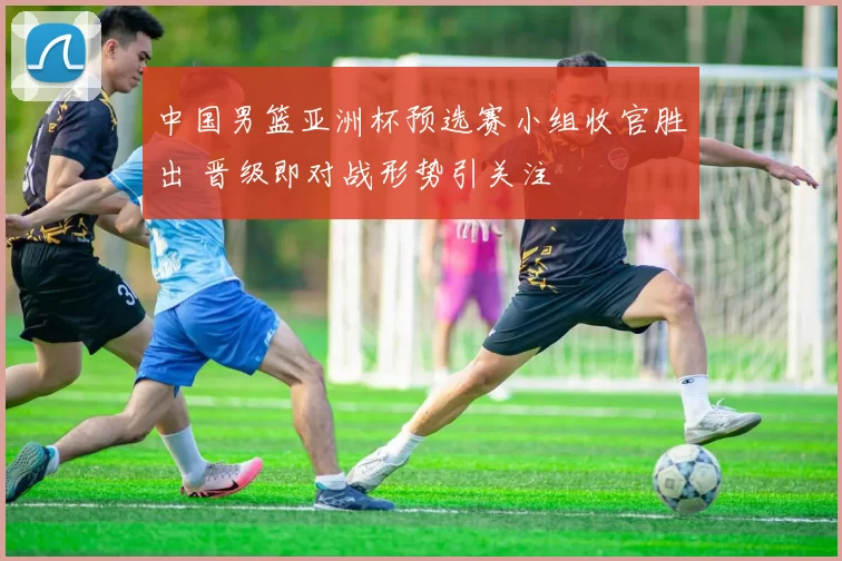 中国男篮亚洲杯预选赛小组收官胜出 晋级即对战形势引关注
