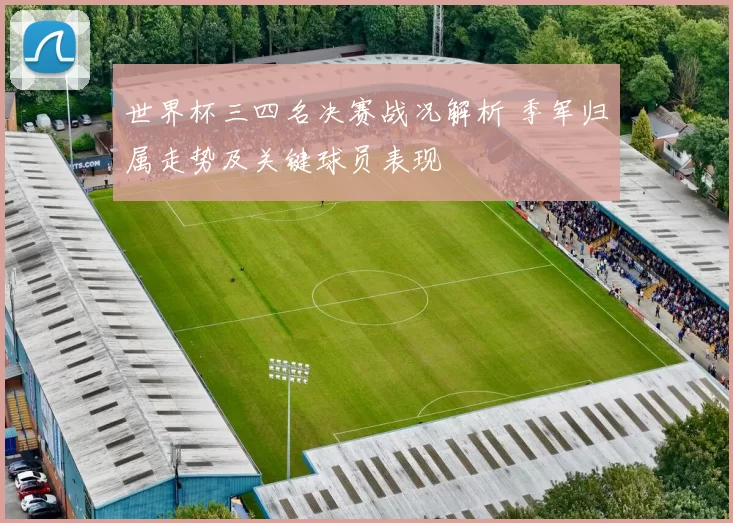 世界杯三四名决赛战况解析 季军归属走势及关键球员表现