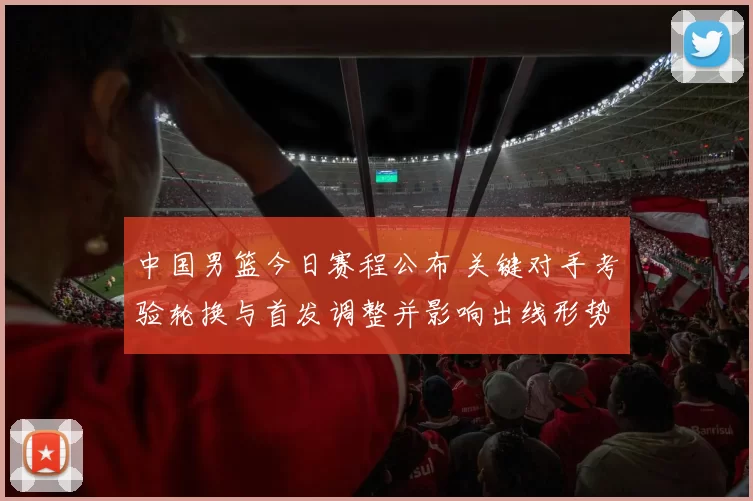 中国男篮今日赛程公布 关键对手考验轮换与首发调整并影响出线形势