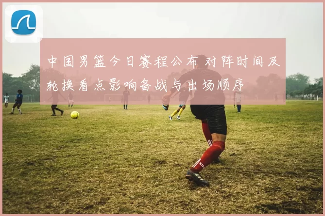 中国男篮今日赛程公布 对阵时间及轮换看点影响备战与出场顺序