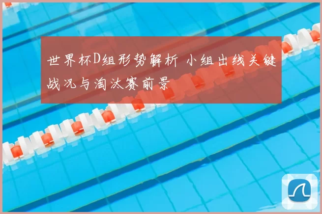 世界杯D组形势解析 小组出线关键战况与淘汰赛前景