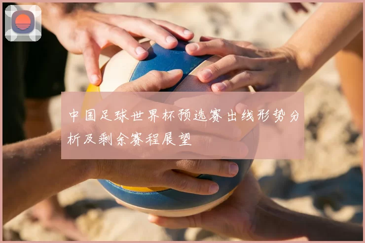 中国足球世界杯预选赛出线形势分析及剩余赛程展望