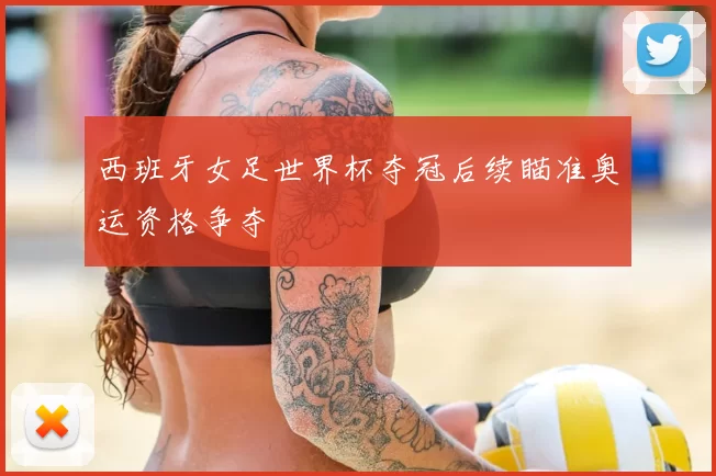 西班牙女足世界杯夺冠后续瞄准奥运资格争夺