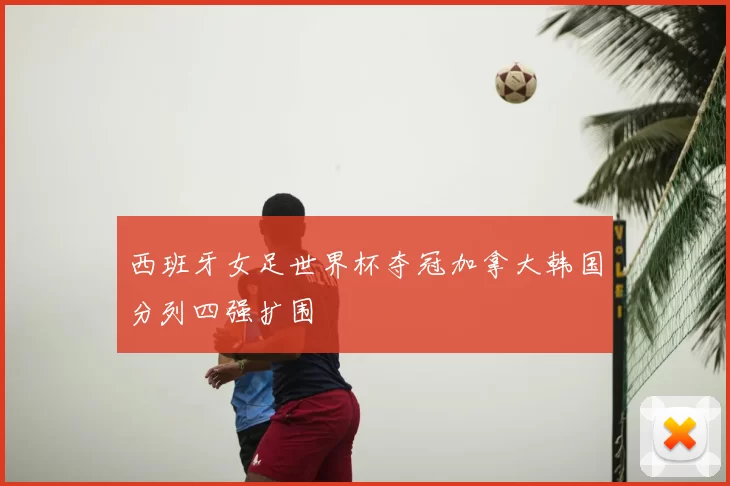 西班牙女足世界杯夺冠加拿大韩国分列四强扩围