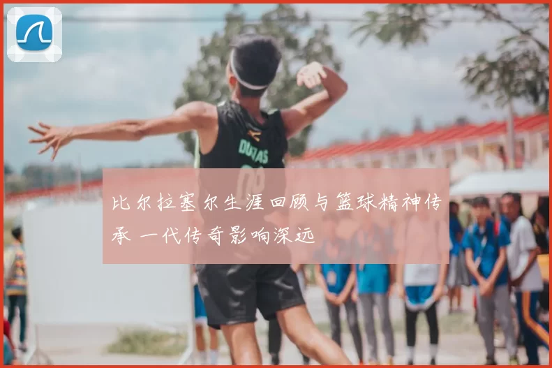 比尔拉塞尔生涯回顾与篮球精神传承 一代传奇影响深远