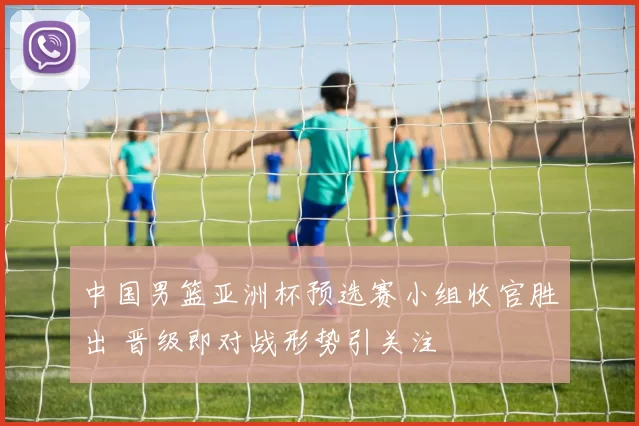中国男篮亚洲杯预选赛小组收官胜出 晋级即对战形势引关注