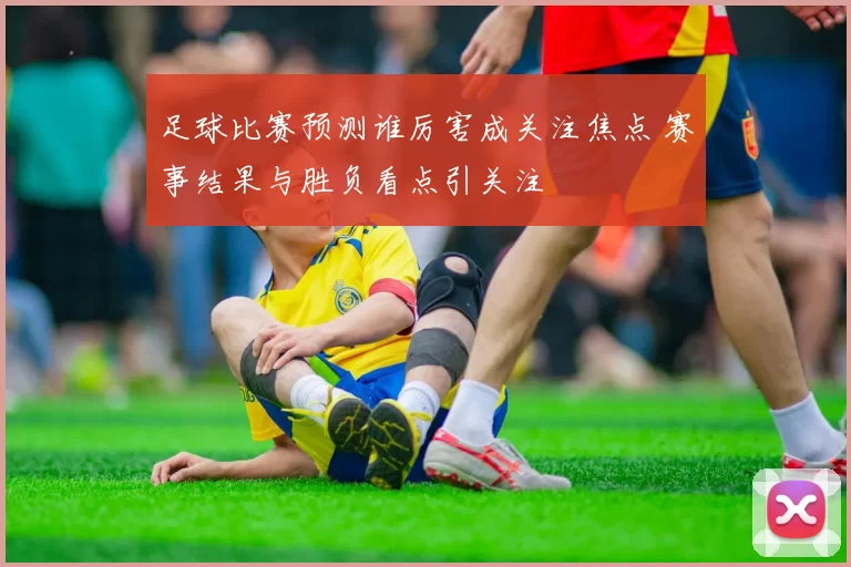 足球比赛预测谁厉害成关注焦点 赛事结果与胜负看点引关注