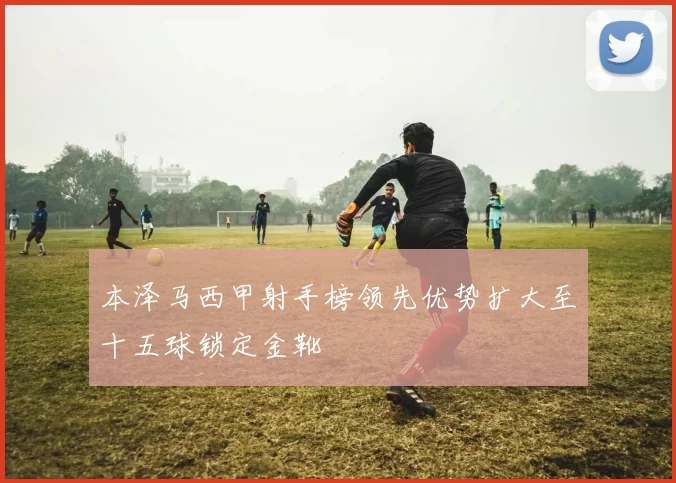 本泽马西甲射手榜领先优势扩大至十五球锁定金靴