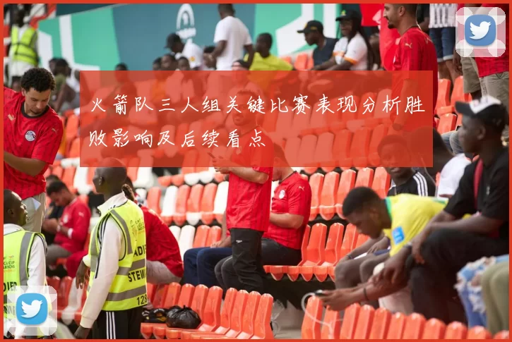 火箭队三人组关键比赛表现分析胜败影响及后续看点