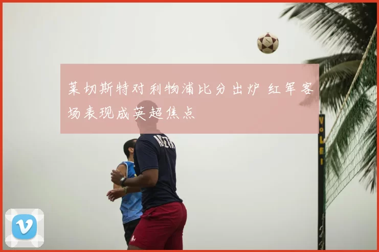 莱切斯特对利物浦比分出炉 红军客场表现成英超焦点