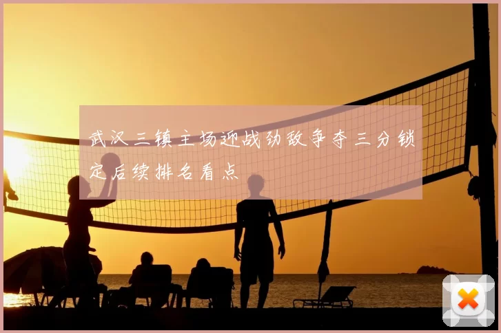 武汉三镇主场迎战劲敌争夺三分锁定后续排名看点
