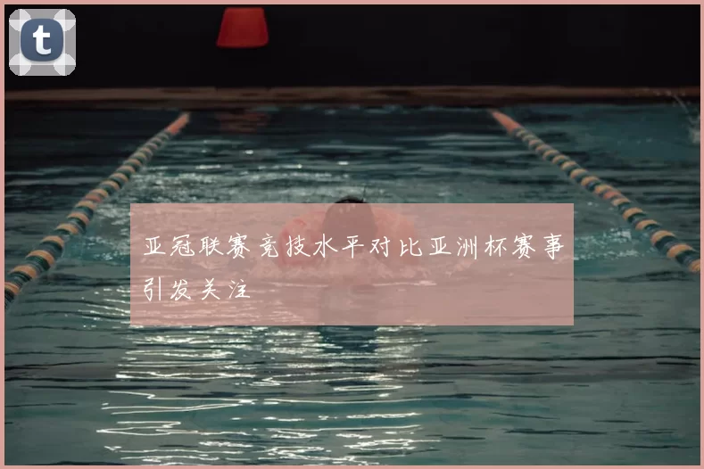 亚冠联赛竞技水平对比亚洲杯赛事引发关注