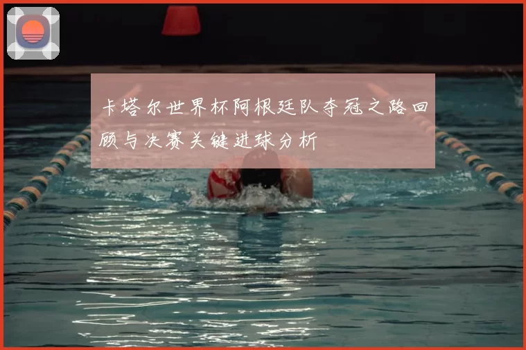 卡塔尔世界杯阿根廷队夺冠之路回顾与决赛关键进球分析