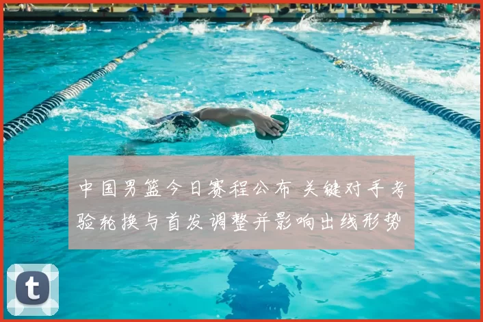 中国男篮今日赛程公布 关键对手考验轮换与首发调整并影响出线形势