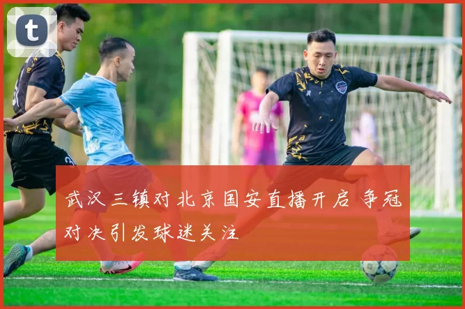 武汉三镇对北京国安直播开启 争冠对决引发球迷关注