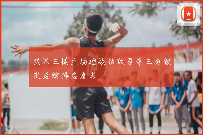 武汉三镇主场迎战劲敌争夺三分锁定后续排名看点