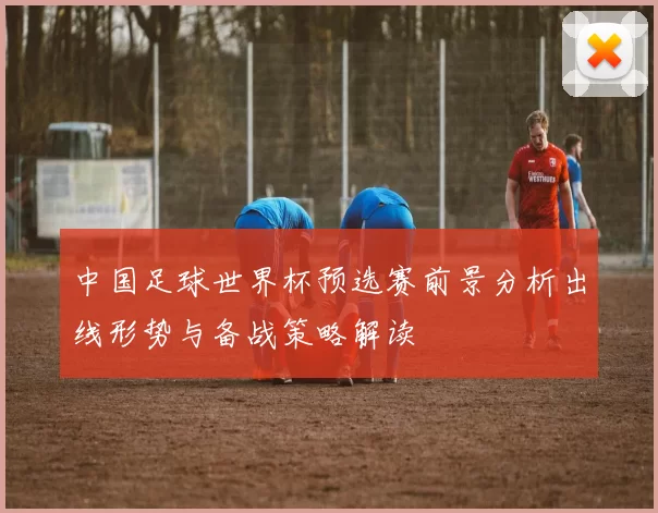 中国足球世界杯预选赛前景分析出线形势与备战策略解读