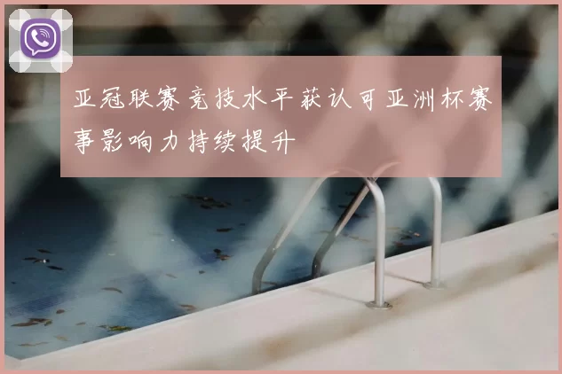 亚冠联赛竞技水平获认可亚洲杯赛事影响力持续提升