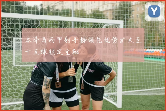 本泽马西甲射手榜领先优势扩大至十五球锁定金靴